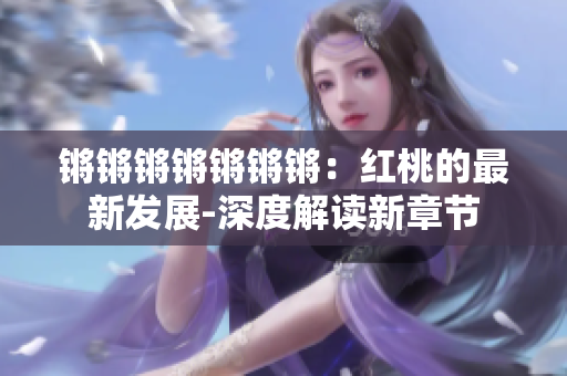 锵锵锵锵锵锵锵：红桃的最新发展-深度解读新章节