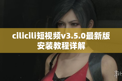 cilicili短视频v3.5.0最新版安装教程详解