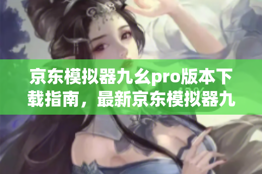 京东模拟器九幺pro版本下载指南，最新京东模拟器九幺pro安装教程推荐