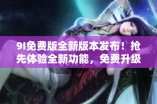 9I免费版全新版本发布！抢先体验全新功能，免费升级享不一样的体验