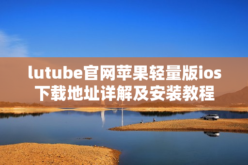 lutube官网苹果轻量版ios下载地址详解及安装教程