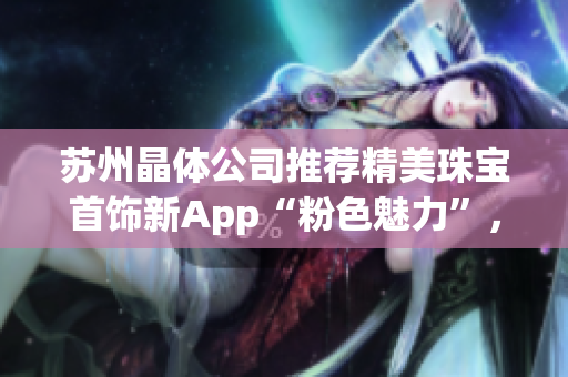 苏州晶体公司推荐精美珠宝首饰新App“粉色魅力”，让你成为时尚焦点