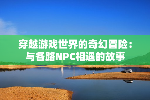 穿越游戏世界的奇幻冒险：与各路NPC相遇的故事