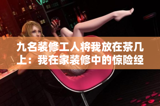 九名装修工人将我放在茶几上：我在家装修中的惊险经历