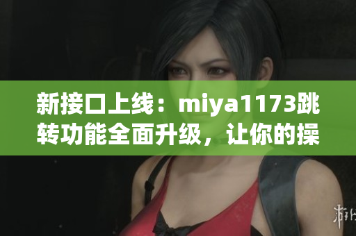 新接口上线：miya1173跳转功能全面升级，让你的操作更加便捷！