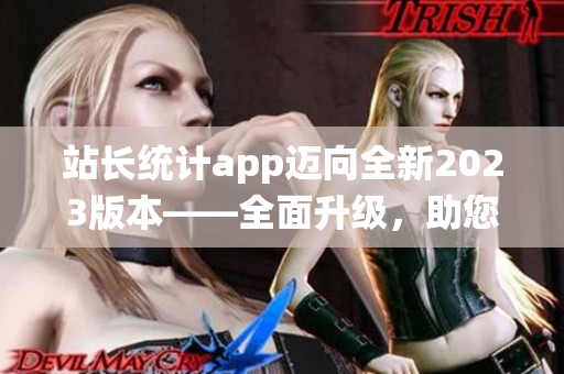 站长统计app迈向全新2023版本——全面升级，助您轻松管理网站数据