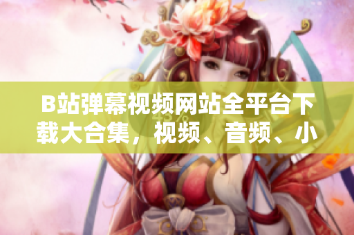 B站弹幕视频网站全平台下载大合集，视频、音频、小说，应有尽有