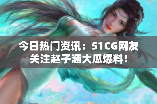 今日热门资讯：51CG网友关注赵子涵大瓜爆料！