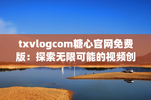 txvlogcom糖心官网免费版：探索无限可能的视频创作平台