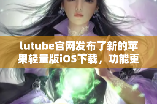 lutube官网发布了新的苹果轻量版iOS下载，功能更轻便，简洁易用