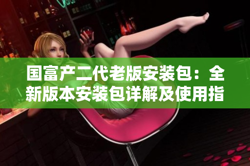 国富产二代老版安装包：全新版本安装包详解及使用指南