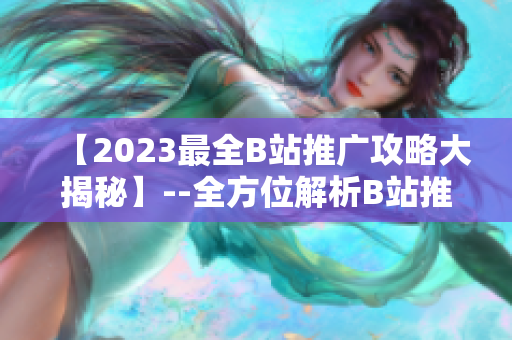 【2023最全B站推广攻略大揭秘】--全方位解析B站推广机制及技巧