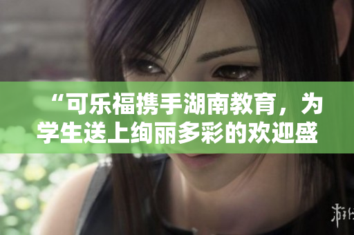 “可乐福携手湖南教育，为学生送上绚丽多彩的欢迎盛宴”