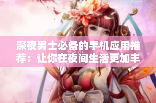 深夜男士必备的手机应用推荐：让你在夜间生活更加丰富多彩