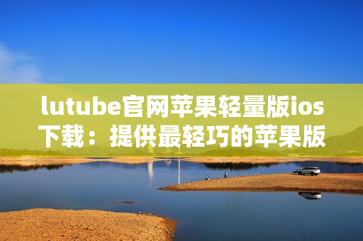 lutube官网苹果轻量版ios下载：提供最轻巧的苹果版lutube下载体验