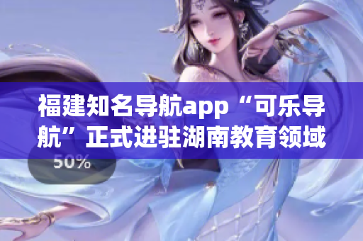 福建知名导航app“可乐导航”正式进驻湖南教育领域，为湖南师生提供定制化导航服务