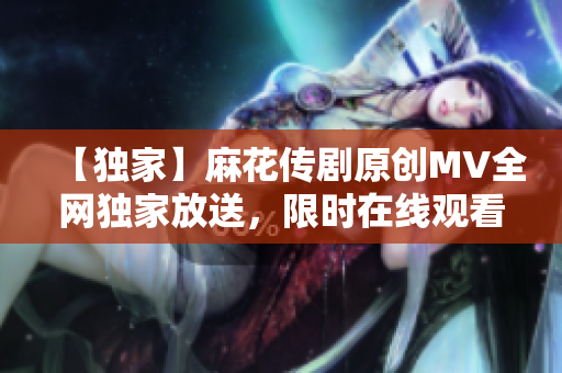 【独家】麻花传剧原创MV全网独家放送，限时在线观看！