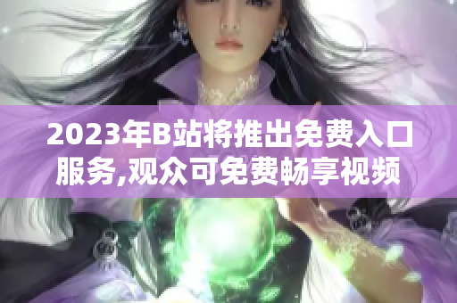 2023年B站将推出免费入口服务,观众可免费畅享视频娱乐