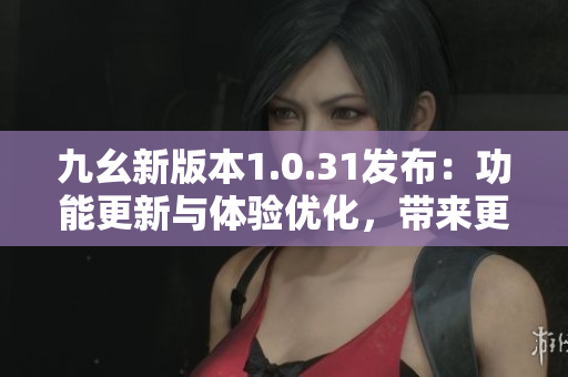 九幺新版本1.0.31发布：功能更新与体验优化，带来更流畅的使用感受
