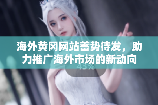 海外黄冈网站蓄势待发，助力推广海外市场的新动向