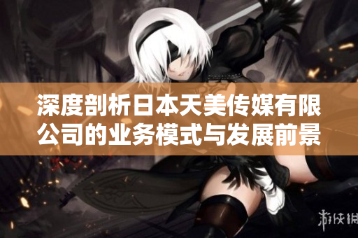 深度剖析日本天美传媒有限公司的业务模式与发展前景