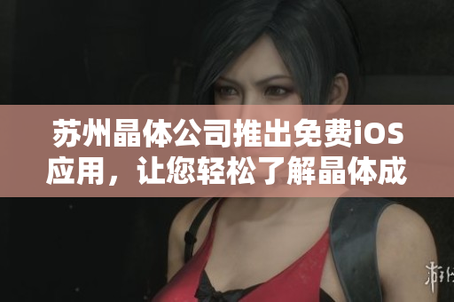 苏州晶体公司推出免费iOS应用，让您轻松了解晶体成像技术——介绍文思晶视应用程序