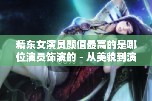 精东女演员颜值最高的是哪位演员饰演的 - 从美貌到演技再到人气，一网打尽