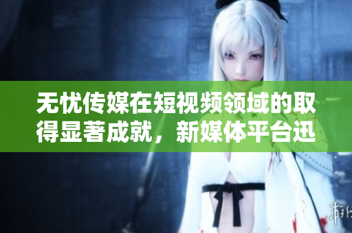 无忧传媒在短视频领域的取得显著成就，新媒体平台迅速崛起