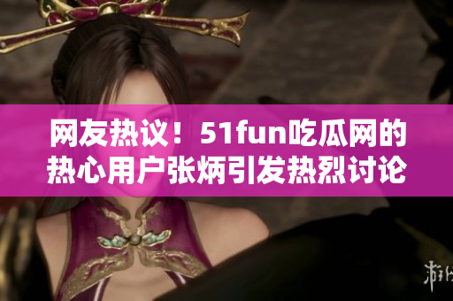 网友热议！51fun吃瓜网的热心用户张炳引发热烈讨论