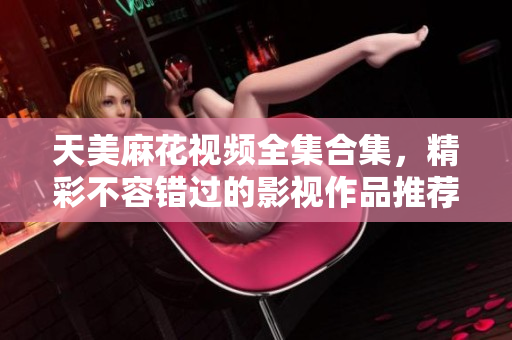 天美麻花视频全集合集，精彩不容错过的影视作品推荐