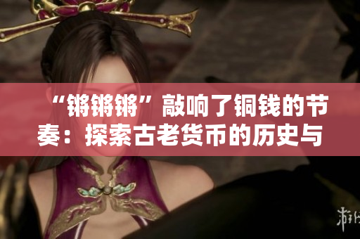 “锵锵锵”敲响了铜钱的节奏：探索古老货币的历史与价值