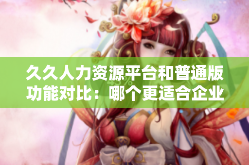 久久人力资源平台和普通版功能对比：哪个更适合企业招聘管理？