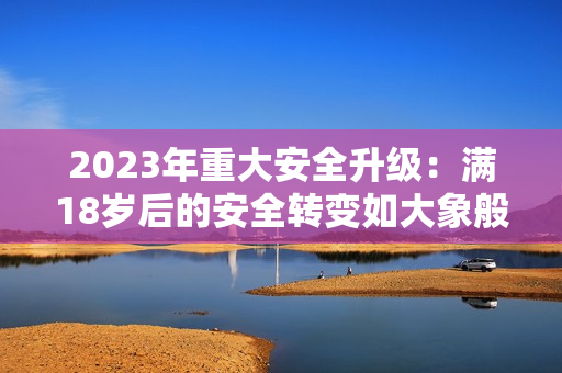 2023年重大安全升级：满18岁后的安全转变如大象般稳健