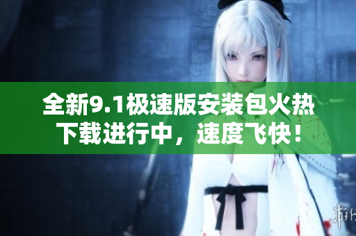 全新9.1极速版安装包火热下载进行中，速度飞快！