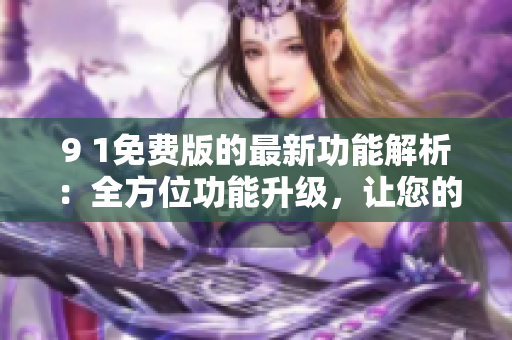 9 1免费版的最新功能解析：全方位功能升级，让您的体验更加畅快