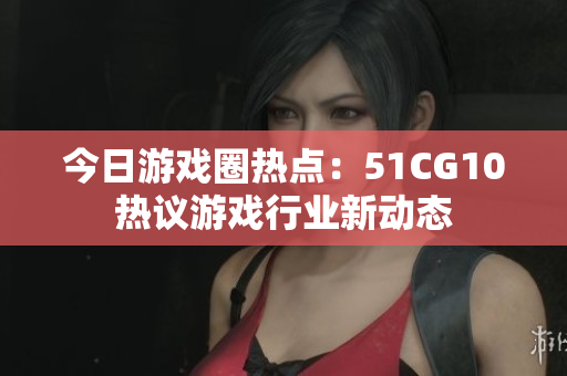 今日游戏圈热点：51CG10热议游戏行业新动态
