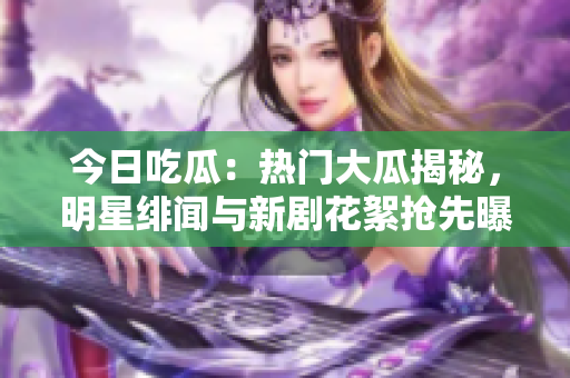今日吃瓜：热门大瓜揭秘，明星绯闻与新剧花絮抢先曝光