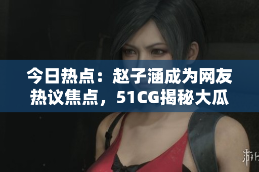 今日热点：赵子涵成为网友热议焦点，51CG揭秘大瓜