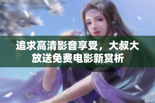 追求高清影音享受，大叔大放送免费电影新赏析