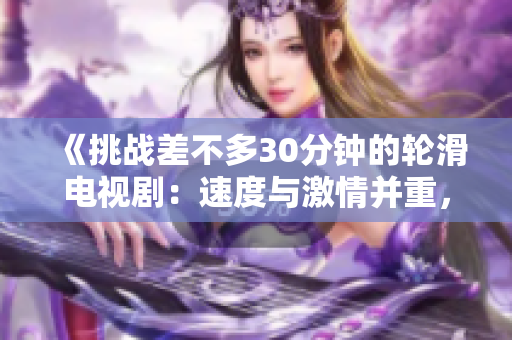 《挑战差不多30分钟的轮滑电视剧：速度与激情并重，挑战动作极限》