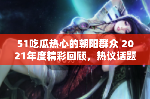 51吃瓜热心的朝阳群众 2021年度精彩回顾，热议话题汇总