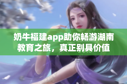 奶牛福建app助你畅游湖南教育之旅，真正别具价值