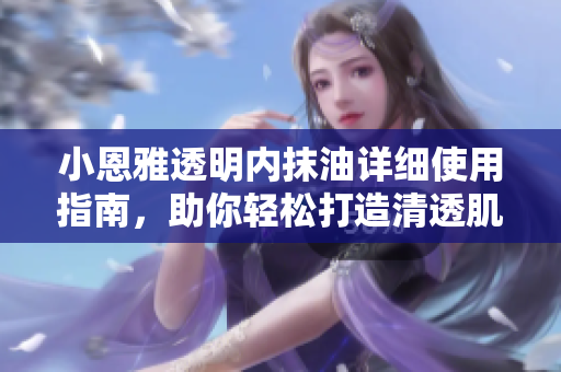 小恩雅透明内抹油详细使用指南，助你轻松打造清透肌肤