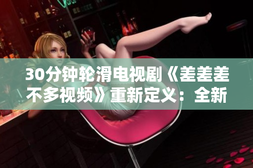 30分钟轮滑电视剧《差差差不多视频》重新定义：全新故事、崭新风貌、燃烧青春！