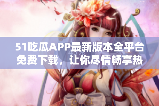 51吃瓜APP最新版本全平台免费下载，让你尽情畅享热门八卦
