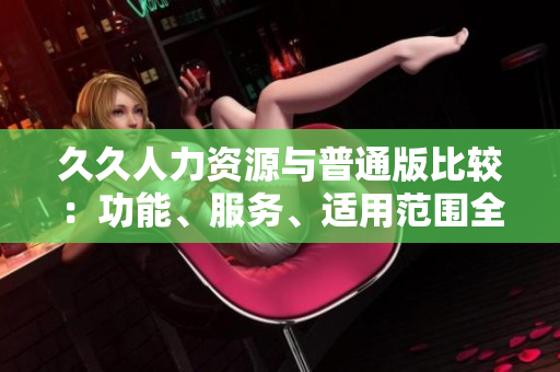久久人力资源与普通版比较：功能、服务、适用范围全面解读