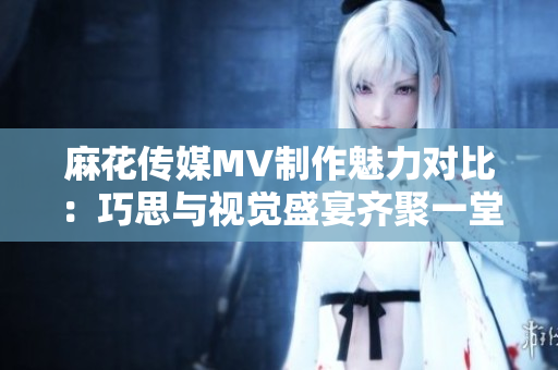 麻花传媒MV制作魅力对比：巧思与视觉盛宴齐聚一堂