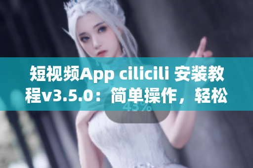 短视频App cilicili 安装教程v3.5.0：简单操作，轻松搞定