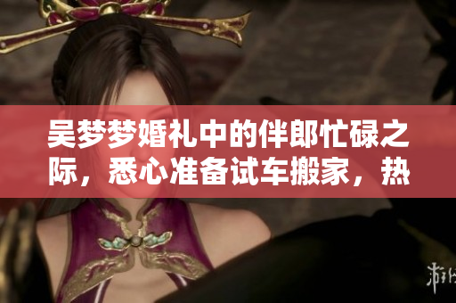 吴梦梦婚礼中的伴郎忙碌之际，悉心准备试车搬家，热闹非凡