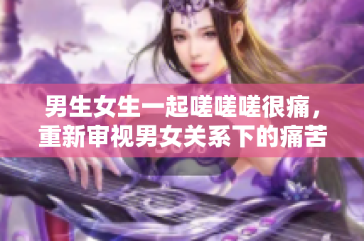 男生女生一起嗟嗟嗟很痛，重新审视男女关系下的痛苦共鸣